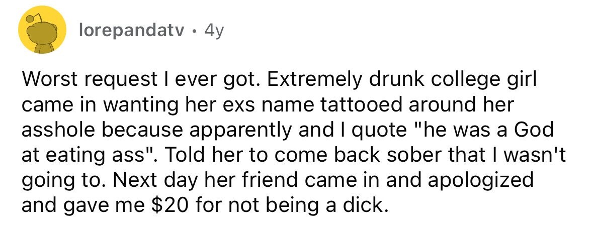 lorepandatv. 4y Worst request I ever got. Extremely drunk college girl came in wanting her exs name tattooed around her asshole because apparently and I quote he was a God at eating ass. Told her to come back sober that I wasn't going to. Next day her friend came in and apologized and gave me $20 for not being a dick.