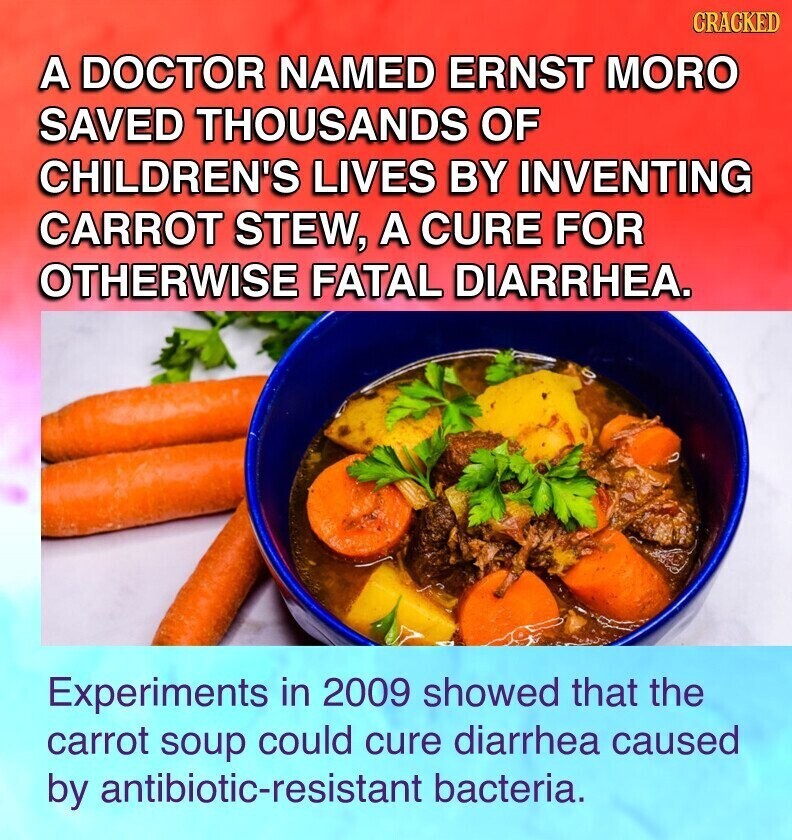CRACKED A DOCTOR NAMED ERNST MORO SAVED THOUSANDS OF CHILDREN'S LIVES BY INVENTING CARROT STEW, A CURE FOR OTHERWISE FATAL DIARRHEA. Experiments in 2009 showed that the carrot soup could cure diarrhea caused by antibiotic-resistant bacteria.