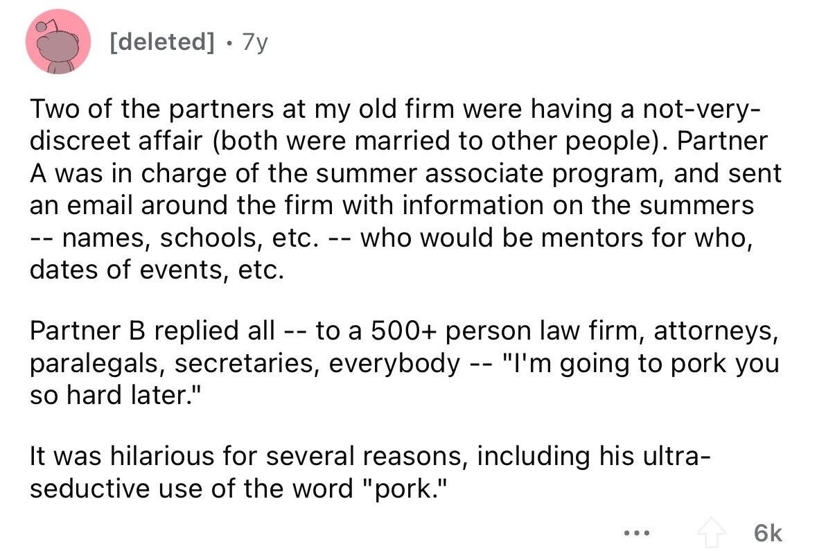 . 7y Two of the partners at my old firm were having a not-very- discreet affair (both were married to other people). Partner A was in charge of the summer associate program, and sent an email around the firm with information on the summers --names, schools, etc. .--who would be mentors for who, dates of events, etc. Partner В replied all -- to a 500+ person law firm, attorneys, paralegals, secretaries, everybody -- I'm going to pork you so hard later. It was hilarious for several reasons, including his ultra- seductive use of the word pork. ... 6k