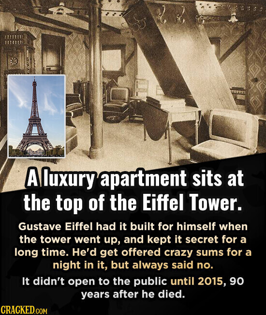 A luxury apartment sits at the top of the Eiffel Tower. Gustave Eiffel had it built for himself when the tower went up, and kept it secret for a long time. He'd get offered crazy sums for a night in it, but always said no. It didn't open to the public until 2015, 90 years after he died. CRACKED.COM