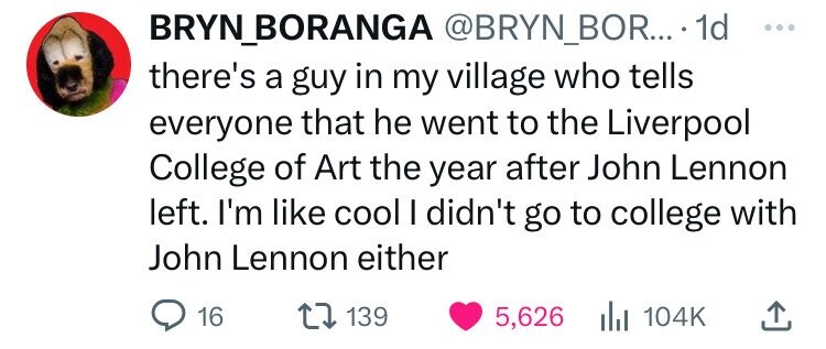 BRYN_BORANGA @BRYN_BOR... 1d ... there's a guy in my village who tells everyone that he went to the Liverpool College of Art the year after John Lennon left. I'm like cool I didn't go to college with John Lennon either 16 139 5,626 del 104K 