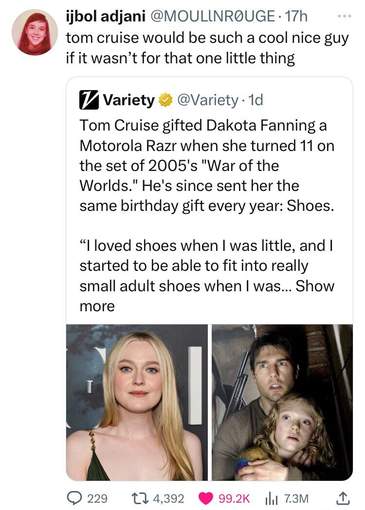 ijbol adjani @MOULINROUGE. 17h ... tom cruise would be such a cool nice guy if it wasn't for that one little thing V Variety @Variety.1 1d Tom Cruise gifted Dakota Fanning a Motorola Razr when she turned 11 on the set of 2005's War of the Worlds. He's since sent her the same birthday gift every year: Shoes. I loved shoes when I was little, and I started to be able to fit into really small adult shoes when I was... Show more 229 4,392 99.2K 7.3M