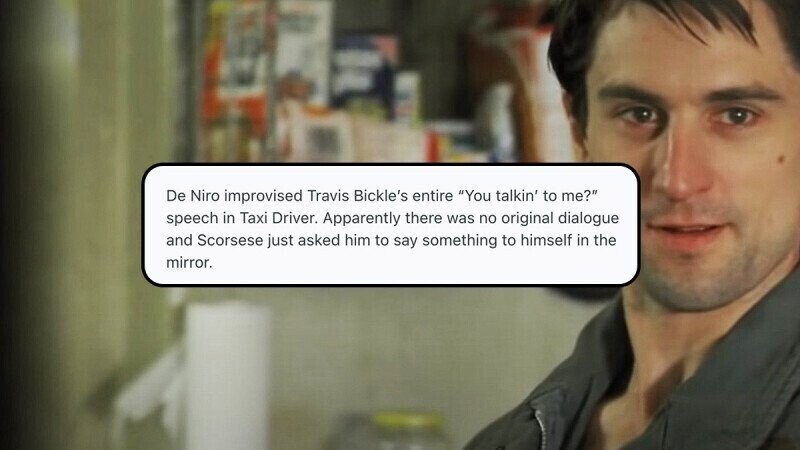De Niro improvised Travis Bickle's entire You talkin' to me? speech in Taxi Driver. Apparently there was no original dialogue and Scorsese just asked him to say something to himself in the mirror.