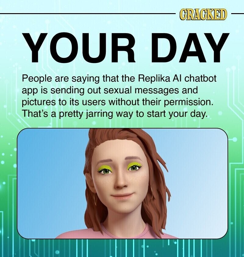 CRACKED YOUR DAY People are saying that the Replika Al chatbot app is sending out sexual messages and pictures to its users without their permission. That's a pretty jarring way to start your day.