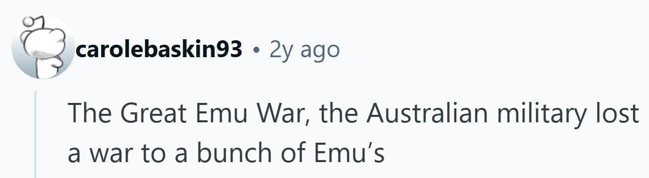 carolebaskin93 . 2y ago The Great Emu War, the Australian military lost a war to a bunch of Emu's