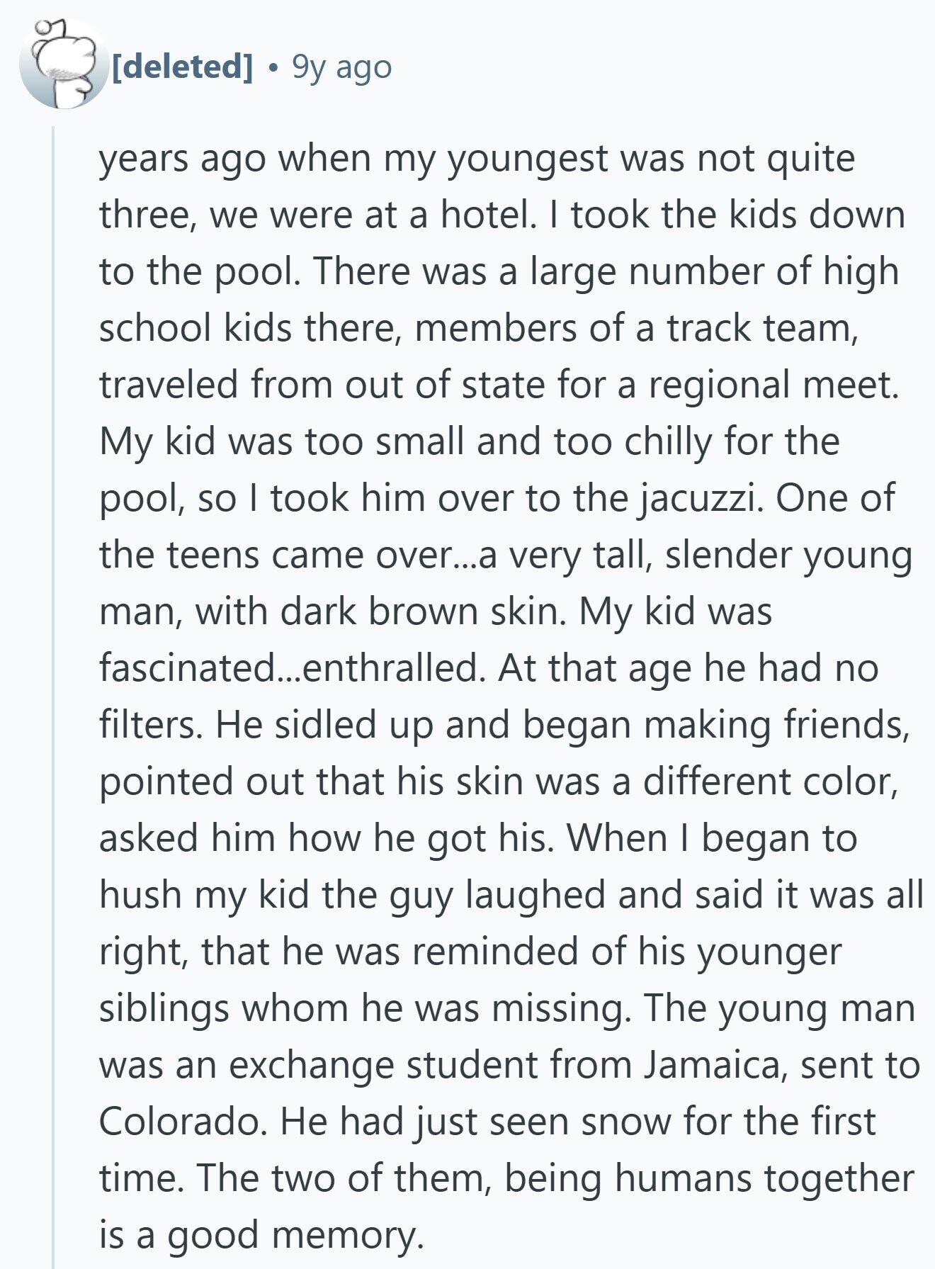 9y ago years ago when my youngest was not quite three, we were at a hotel. I took the kids down to the pool. There was a large number of high school kids there, members of a track team, traveled from out of state for a regional meet. My kid was too small and too chilly for the pool, so I took him over to the jacuzzi. One of the teens came over...a very tall, slender young man, with dark brown skin. My kid was fascinated...enthralled. At that age he had no filters. Не sidled up and began making