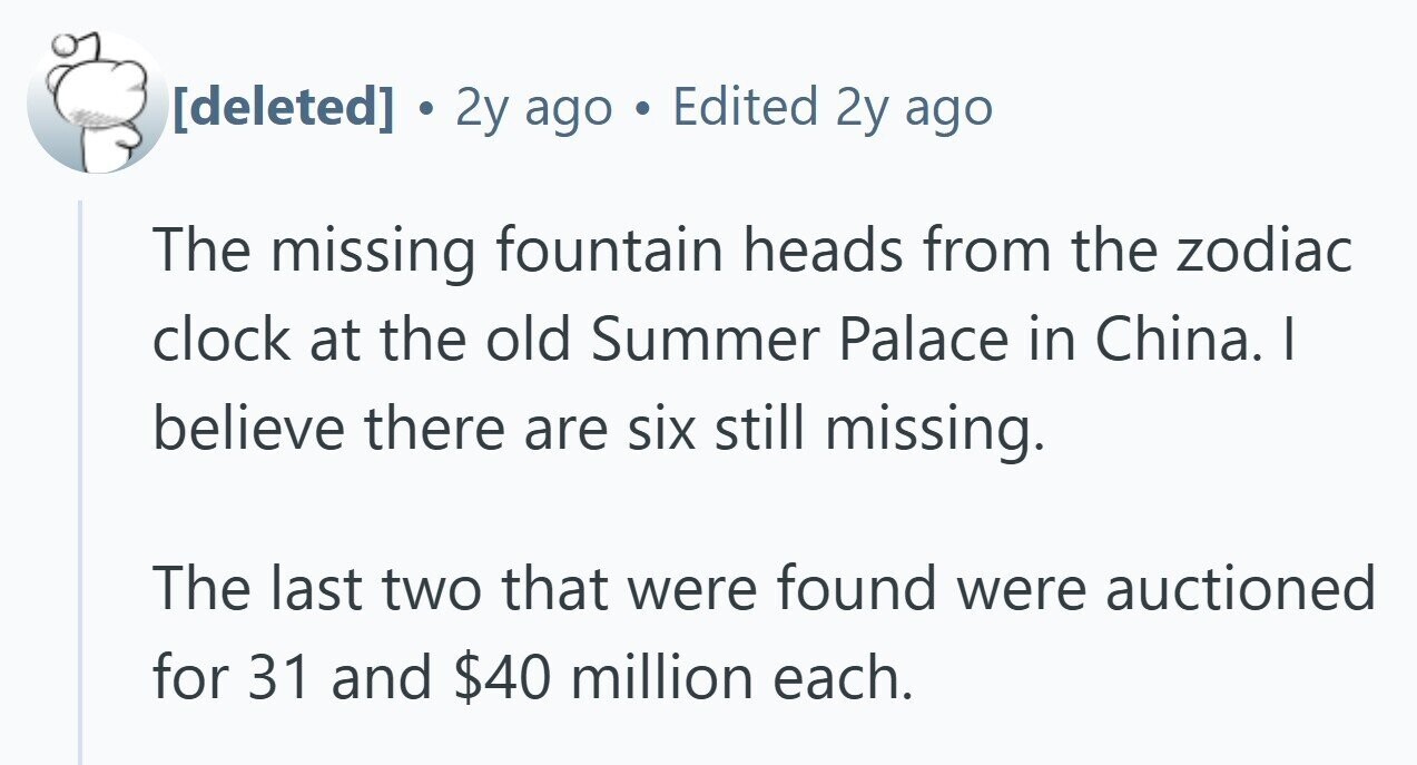  . 2y ago Edited 2y ago The missing fountain heads from the zodiac clock at the old Summer Palace in China. | believe there are six still missing. The last two that were found were auctioned for 31 and $40 million each. 