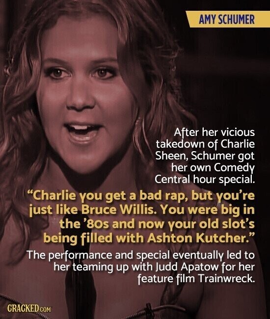 AMY SCHUMER After her vicious takedown of Charlie Sheen, Schumer got her own Comedy Central hour special. Charlie you get a bad rap, but you're just like Bruce Willis. You were big in the '80s and now your old slot's being filled with Ashton Kutcher. The performance and special eventually led to her teaming up with Judd Apatow for her feature film Trainwreck. CRACKED COM
