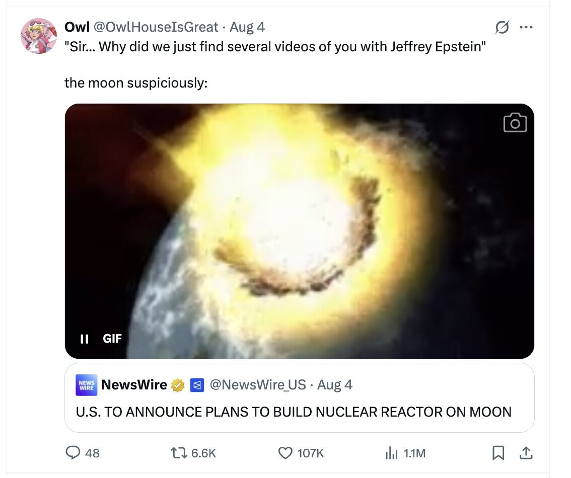 Owl @OwlHouseIsGreat Aug 4 G ... Sir... Why did we just find several videos of you with Jeffrey Epstein the moon suspiciously: II GIF NEWS NewsWire WIRE @NewsWire_US Aug 4 U.S. TO ANNOUNCE PLANS TO BUILD NUCLEAR REACTOR ON MOON 48 6.6K 107K del 1.1M 