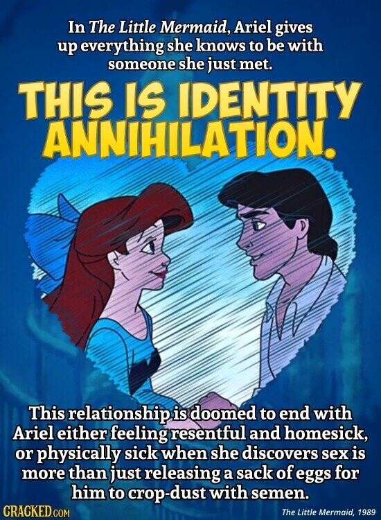 In The Little Mermaid, Ariel gives up everything she knows to be with someone she just met. THIS IS IDENTITY ANNIHILATION. This relationship is doomed to end with Ariel either feeling resentful and homesick, or physically sick when she discovers sex is more than just releasing a sack of eggs for him to crop-dust with semen. CRACKED.COM The Little Mermaid, 1989