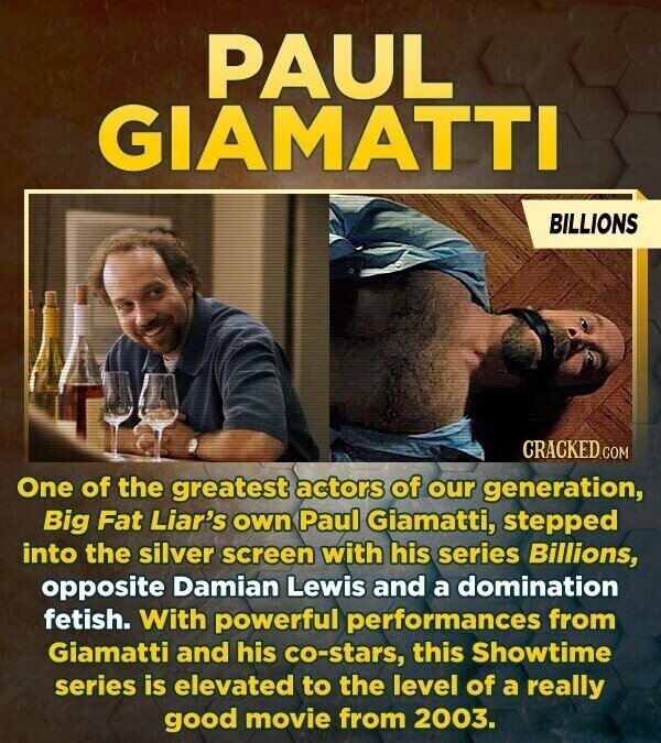 PAUL GIAMATTI BILLIONS CRACKED.COM One of the greatest actors of our generation, Big Fat Liar's own Paul Giamatti, stepped into the silver screen with his series Billions, opposite Damian Lewis and a domination fetish. With powerful performances from Giamatti and his co-stars, this Showtime series is elevated to the level of a really good movie from 2003.