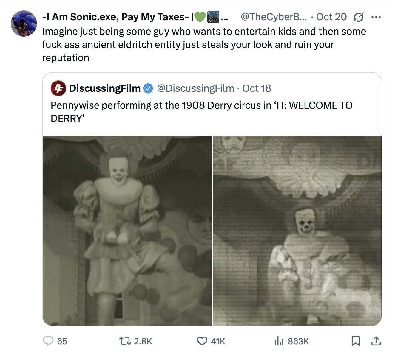 -IAm Sonic.exe, Pay My Taxes- ... @TheCyberB... Oct 20 s ... Imagine just being some guy who wants to entertain kids and then some fuck ass ancient eldritch entity just steals your look and ruin your reputation 4F DiscussingFilm @DiscussingFilm . Oct 18 Pennywise performing at the 1908 Derry circus in 'IT: WELCOME TO DERRY' 65 2.8K 863K 41K