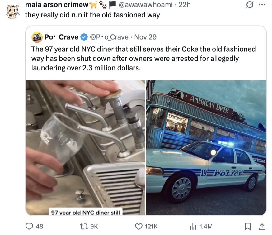 maia arson crimew @awawawhoami 22h ... they really did run it the old fashioned way РОО Po* Crave @P*o_Crave Nov 29 CRAVE The 97 year old NYC diner that still serves their Coke the old fashioned way has been shut down after owners were arrested for allegedly laundering over 2.3 million dollars. AMERICAN DINER e ENTRANCE erican 19 CITY OF FAIRFAX POLICE 97 year old NYC diner still 48 9K 121K del 1.4M 
