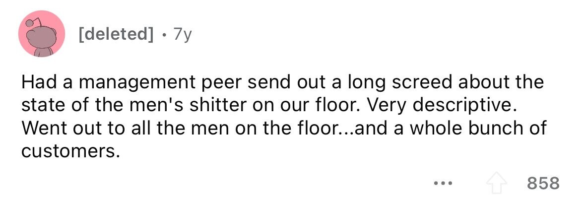 7y Had a management peer send out a long screed about the state of the men's shitter on our floor. Very descriptive. Went out to all the men on the floor...and a whole bunch of customers. 858