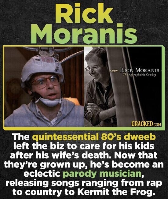 Rick Moranis RICK MORANIS TheAgerophobie Comboy CRACKED.COM The quintessential 80's dweeb left the biz to care for his kids after his wife's death. Now that they're grown up, he's become an eclectic parody musician, releasing songs ranging from rap to country to Kermit the Frog.