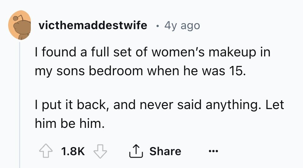 victhemaddestwife 4y ago I found a full set of women's makeup in my sons bedroom when he was 15. I put it back, and never said anything. Let him be him. 1.8K Share ... 