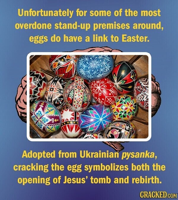 Unfortunately for some of the most overdone stand-up premises around, eggs do have a link to Easter. Adopted from Ukrainian pysanka, cracking the egg symbolizes both the opening of Jesus' tomb and rebirth. CRACKED.COM