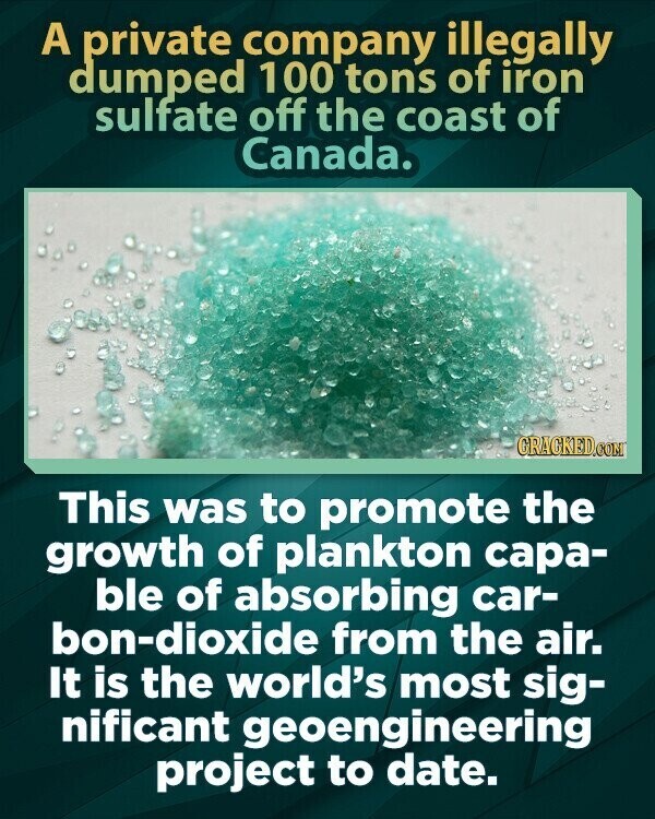 A private company illegally dumped 100 tons of iron sulfate off the coast of Canada. CRACKED.COM This was to promote the growth of plankton capa- ble of absorbing car- bon-dioxide from the air. It is the world's most sig- nificant geoengineering project to date.