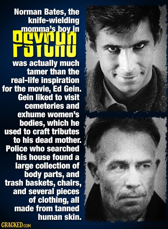 Norman Bates, the knife-wielding momma's boy in Devrun Puruno was actually much tamer than the real-life inspiration for the movie, Ed Gein. Gein liked to visit cemeteries and exhume women's bodies, which he used to craft tributes to his dead mother. Police who searched his house found a large collection of body parts, and trash baskets, chairs, and several pieces of clothing, all made from tanned human skin. CRACKED.COM