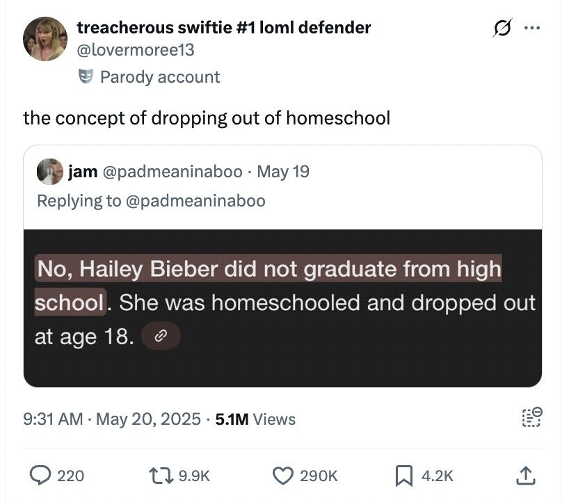 treacherous swiftie #1 loml defender s ... @lovermoree13 Parody account the concept of dropping out of homeschool jam @padmeaninaboo. May 19 Replying to @padmeaninaboo No, Hailey Bieber did not graduate from high school. She was homeschooled and dropped out at age 18. C 9:31 AM May 20, 2025 5.1M Views 220 9.9K 290K 4.2K