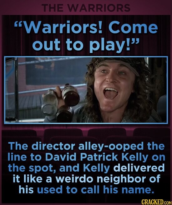 THE WARRIORS Warriors! Come out to play! The director alley-ooped the line to David Patrick Kelly on the spot, and Kelly delivered it like a weirdo neighbor of his used to call his name. CRACKED.COM