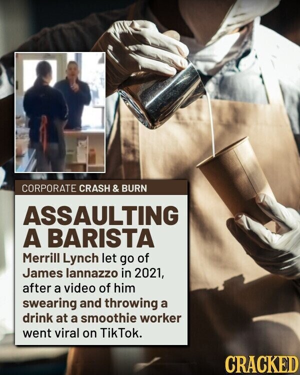 CORPORATE CRASH & BURN ASSAULTING A BARISTA Merrill Lynch let go of James lannazzo in 2021, after a video of him swearing and throwing a drink at a smoothie worker went viral on TikTok. CRACKED