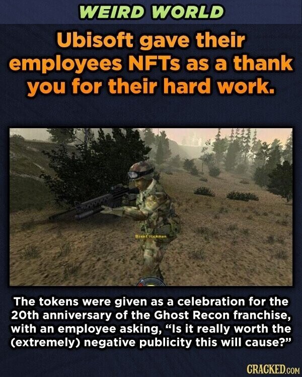 WEIRD WORLD Ubisoft gave their employees NFTS as a thank you for their hard work. Brent Hickman The tokens were given as a celebration for the 20th anniversary of the Ghost Recon franchise, with an employee asking, Is it really worth the (extremely) negative publicity this will cause? CRACKED.COM
