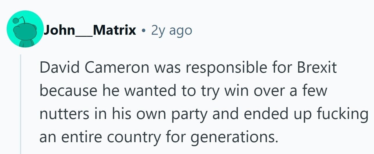 John_Matrix . 2y ago David Cameron was responsible for Brexit because he wanted to try win over a few nutters in his own party and ended up fucking an entire country for generations.