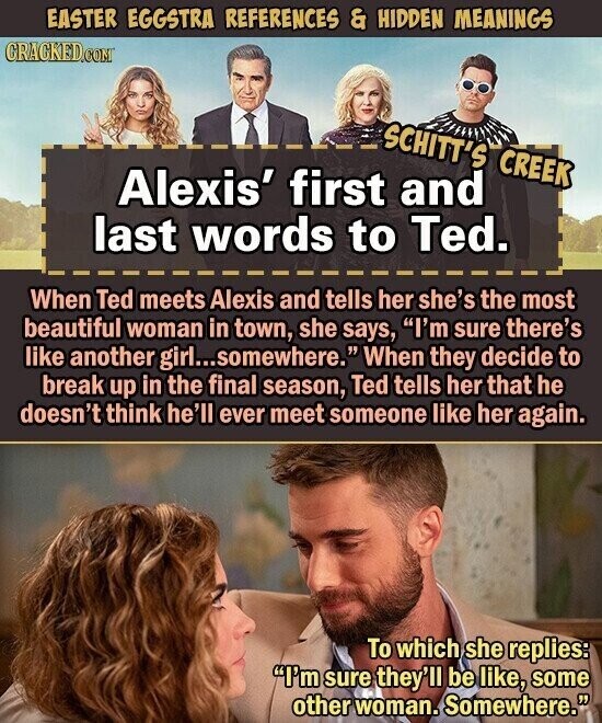 EASTER EGGSTRA REFERENCES & HIDDEN MEANINGS CRACKED.COM SCHITT'S CREEK Alexis' first and last words to Ted. When Ted meets Alexis and tells her she's the most beautiful woman in town, she says, I'm sure there's like another girl...somewhere. When they decide to break up in the final season, Ted tells her that he doesn't think he'll ever meet someone like her again. To which she replies: I'm sure they'll be like, some other woman. Somewhere.