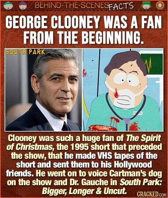 BEHIND-THE-SCENES FACTS GEORGE CLOONEY WAS A FAN FROM THE BEGINNING. SOUTH PARK DO an Clooney was such a huge fan of The Spirit of Christmas, the 1995 short that preceded the show, that he made VHS tapes of the short and sent them to his Hollywood friends. Не went on to voice Cartman's dog on the show and Dr. Gauche in South Park: Bigger, Longer & Uncut. CRACKED.COM