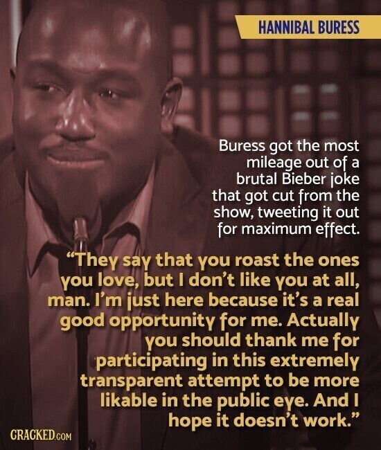 HANNIBAL BURESS Buress got the most mileage out of a brutal Bieber joke that got cut from the show, tweeting it out for maximum effect. They say that you roast the ones you love, but I don't like you at all, man. I'm just here because it's a real good opportunity for me. Actually you should thank me for participating in this extremely transparent attempt to be more likable in the public eye. And I hope it doesn't work. CRACKED.COM