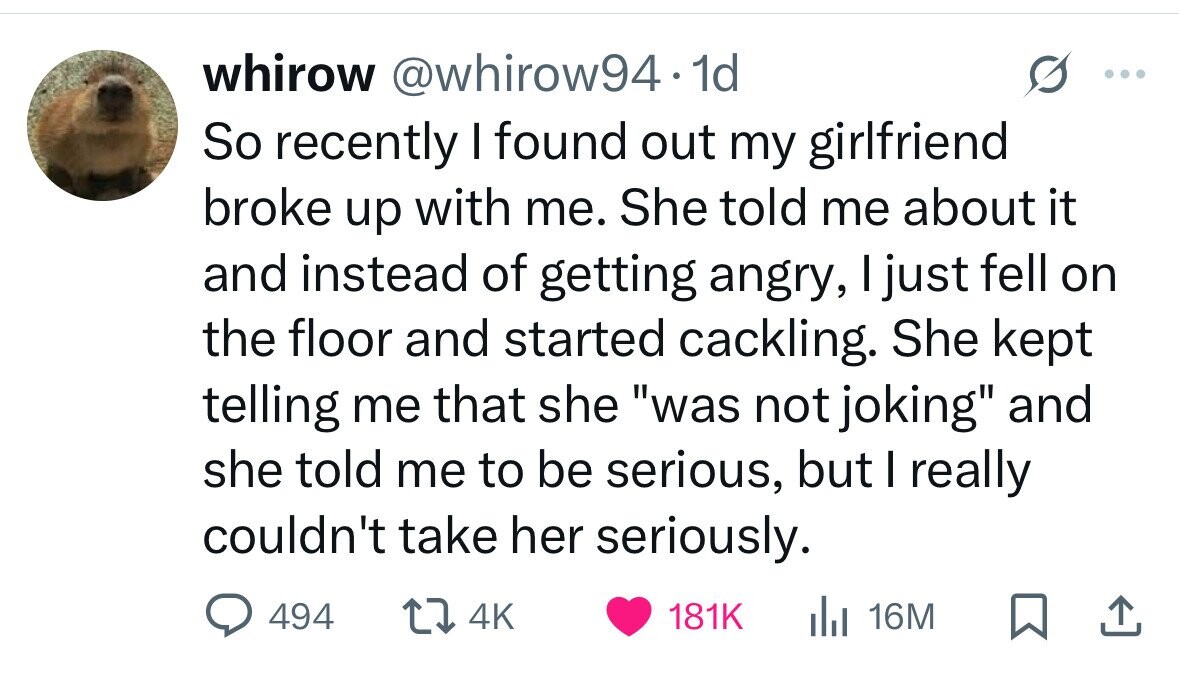 whirow @whirow94.1d So recently I found out my girlfriend broke up with me. She told me about it and instead of getting angry, I just fell on the floor and started cackling. She kept telling me that she was not joking and she told me to be serious, but I really couldn't take her seriously. 494 4K 181K del 16M 