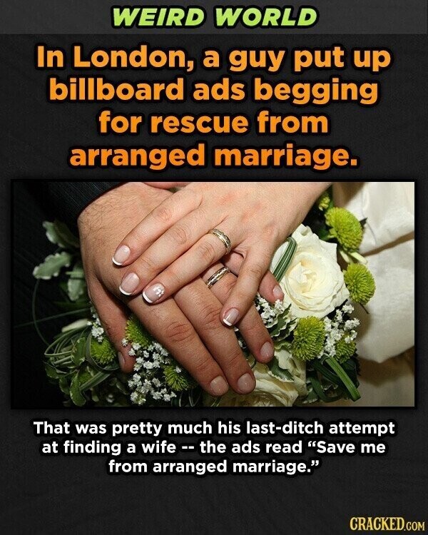 WEIRD WORLD In London, a guy put up billboard ads begging for rescue from arranged marriage. That was pretty much his last-ditch attempt at finding a wife - the ads read Save me from arranged marriage. CRACKED.COM