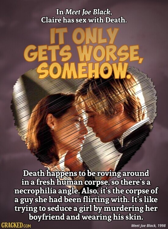 In Meet Joe Black, Claire has sex with Death. IT ONLY GETS WORSE, SOMEHOW. Death happens to be roving around in a fresh human corpse, so there's a necrophilia angle. Also, it's the corpse of a guy she had been flirting with. It's like trying to seduce a girl by murdering her boyfriend and wearing his skin. CRACKED.COM Meet Joe Black, 1998