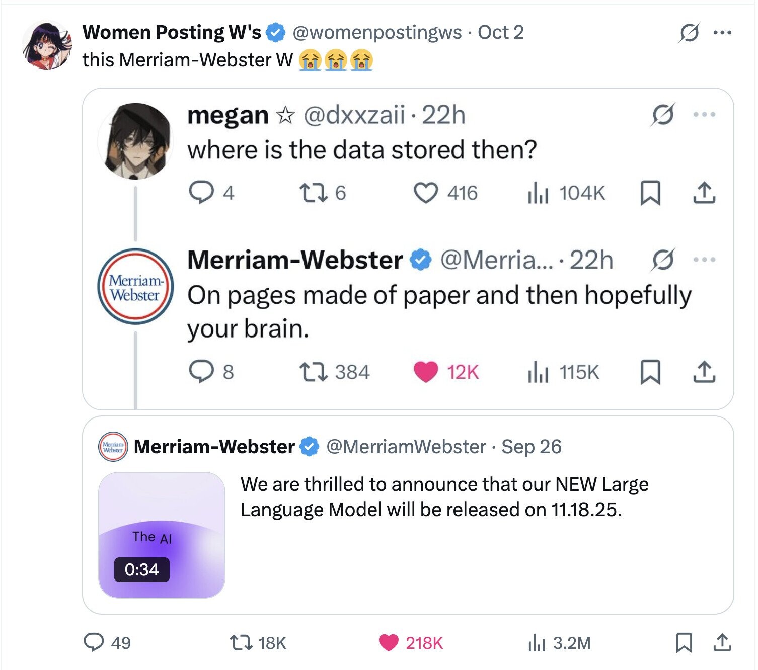 S Women Posting W's @womenpostingws Oct 2 ... this Merriam-Webster W @dxxzaii.2 22h megan where is the data stored then? 4 6 416 104K Merriam-Webster @Merria... 22h Merriam- Webster On pages made of paper and then hopefully your brain. 8 384 12K 115K Merriam Webster Merriam-Webster @MerriamWebster Sep 26 We are thrilled to announce that our NEW Large Language Model will be released on 11.18.25. The Al 0:34 49 18K 218K del 3.2M 