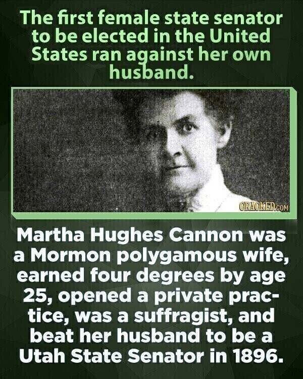 The first female state senator to be elected in the United States ran against her own husband. GRAGKED.COM Martha Hughes Cannon was a Mormon polygamous wife, earned four degrees by age 25, opened a private prac- tice, was a suffragist, and beat her husband to be a Utah State Senator in 1896.