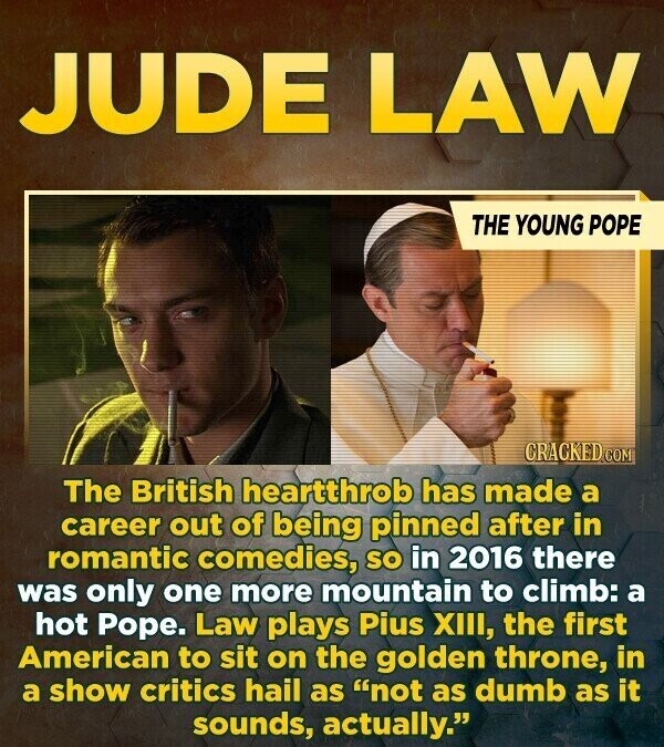 JUDE LAW THE YOUNG POPE CRACKED.COM The British heartthrob has made a career out of being pinned after in romantic comedies, so in 2016 there was only one more mountain to climb: a hot Pope. Law plays Pius XIII, the first American to sit on the golden throne, in a show critics hail as not as dumb as it sounds, actually.