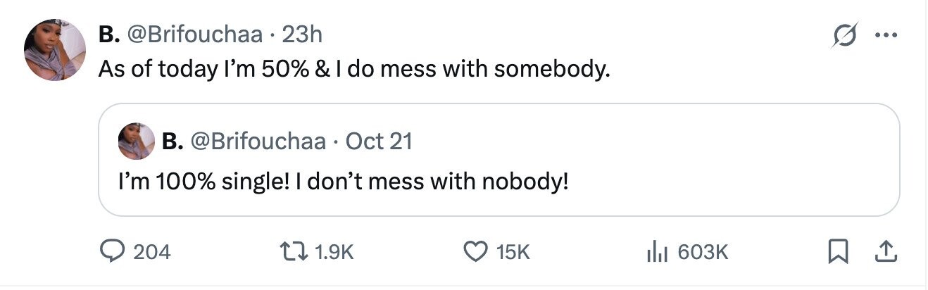 B. @Brifouchaa 23h S ... As of today I'm 50% & I do mess with somebody. B. @Brifouchaa Oct 21 I'm 100% single! I don't mess with nobody! 204 1.9K 15K del 603K