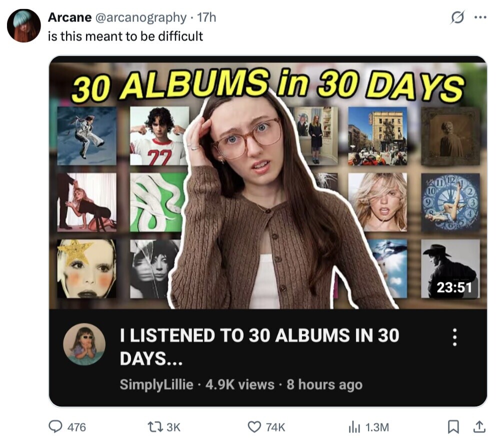 S Arcane @arcanography. 17h ... is this meant to be difficult 30 ALBUMS in 30 DAYS 77 MP 10 2 3 23:51 I LISTENED TO 30 ALBUMS IN 30 ... DAYS... SimplyLillie 4.9K views 8 hours ago 476 3K 74K 1.3M 