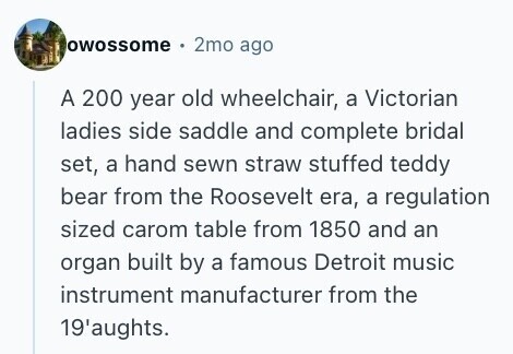 owossome 2mo ago A 200 year old wheelchair, a Victorian ladies side saddle and complete bridal set, a hand sewn straw stuffed teddy bear from the Roosevelt era, a regulation sized carom table from 1850 and an organ built by a famous Detroit music instrument manufacturer from the 19'aughts. 