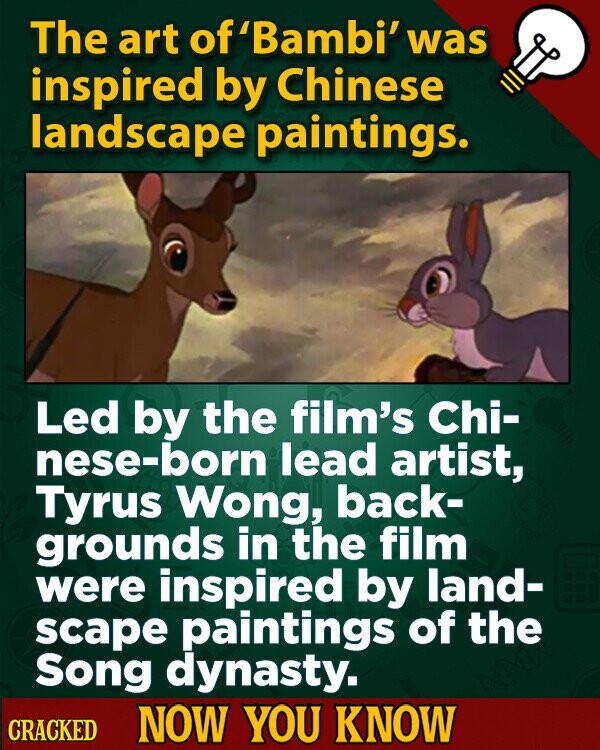 The art of'Bambi' was inspired by Chinese landscape paintings. Led by the film's Chi- nese-born lead artist, Tyrus Wong, back- grounds in the film were inspired by land- scape paintings of the Song dynasty. CRACKED NOW YOU KNOW