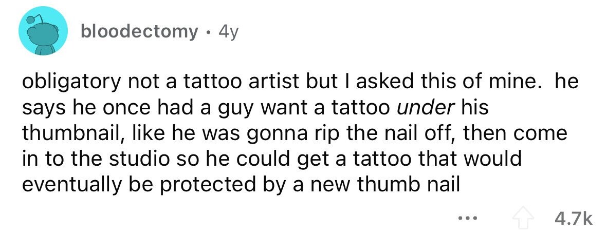 bloodectomy . . 4y obligatory not a tattoo artist but I asked this of mine. he says he once had a guy want a tattoo under his thumbnail, like he was gonna rip the nail off, then come in to the studio so he could get a tattoo that would eventually be protected by a new thumb nail ... 4.7k