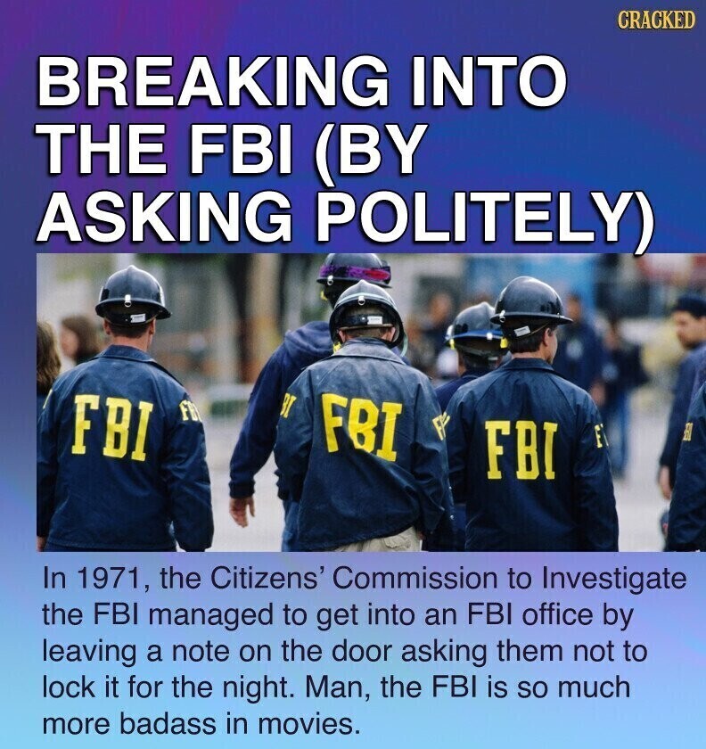 CRACKED BREAKING INTO THE FBI (BY ASKING POLITELY) BT FBY FBI FBI FBI F In 1971, the Citizens' Commission to Investigate the FBI managed to get into an FBI office by leaving a note on the door asking them not to lock it for the night. Man, the FBI is so much more badass in movies.