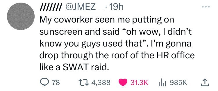 IIIIIII @JMEZ_..1 19h My coworker seen me putting on sunscreen and said oh wow, I didn't know you guys used that. I'm gonna drop through the roof of the HR office like a SWAT raid. 78 4,388 31.3K 985K 