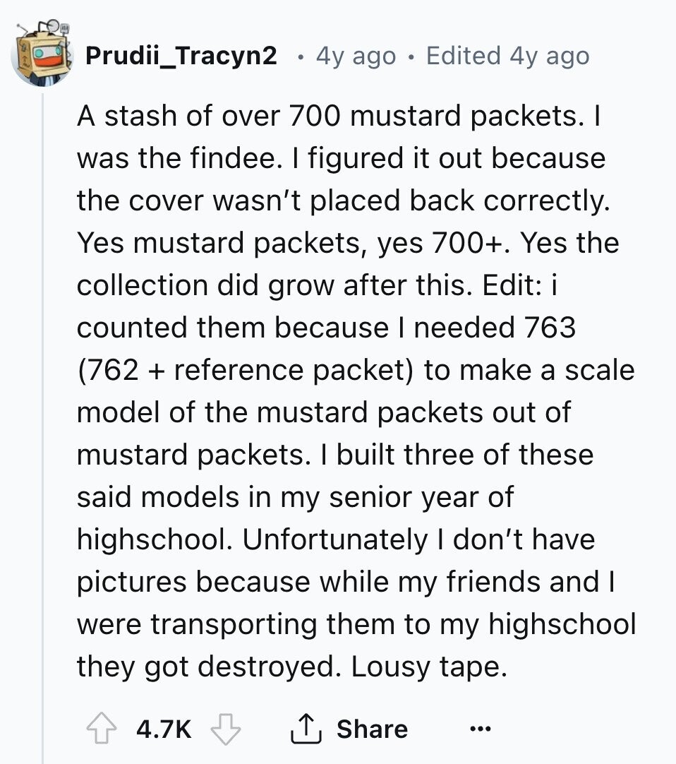 Prudii_Tracyn2 4y ago Edited 4y ago A stash of over 700 mustard packets. I was the findee. I figured it out because the cover wasn't placed back correctly. Yes mustard packets, yes 700+. Yes the collection did grow after this. Edit: i counted them because I needed 763 (762 + reference packet) to make a scale model of the mustard packets out of mustard packets. I built three of these said models in my senior year of highschool. Unfortunately I don't have pictures because while my friends and I were transporting them to my highschool they got destroyed. Lousy tape.