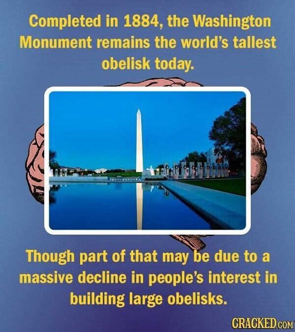 Completed in 1884, the Washington Monument remains the world's tallest obelisk today. Though part of that may be due to a massive decline in people's interest in building large obelisks. CRACKED.COM