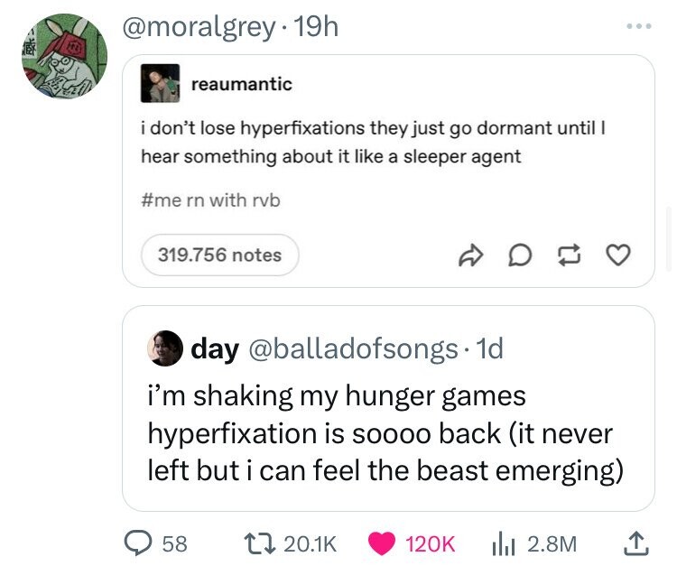 @moralgrey 19h BY reaumantic i i don't lose hyperfixations they just go dormant until I hear something about it like a sleeper agent #me rn with rvb 319.756 notes day @balladofsongs. 1d i'm shaking my hunger games hyperfixation is SOOOO back (it never left but i can feel the beast emerging) 58 20.1K 120K 2.8M