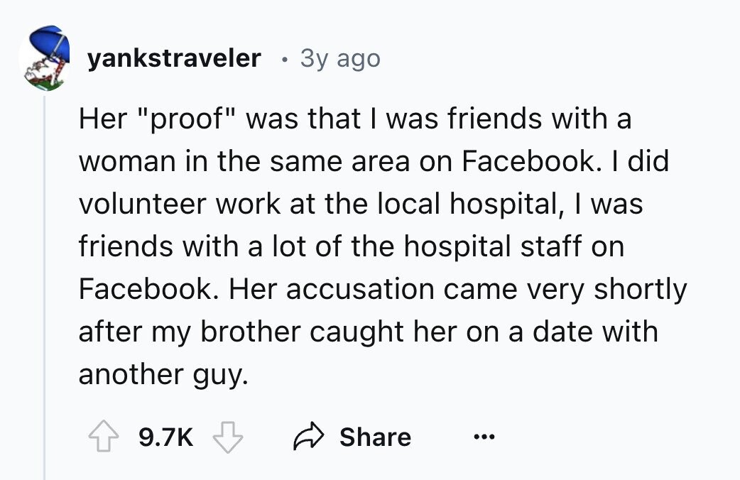 yankstraveler 3y ago Her proof was that I was friends with a woman in the same area on Facebook. I did volunteer work at the local hospital, I was friends with a lot of the hospital staff on Facebook. Her accusation came very shortly after my brother caught her on a date with another guy. 9.7K Share ...