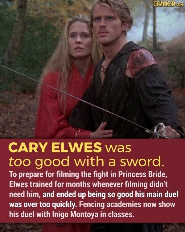 CRACKED.COM CARY ELWES was too good with a sword. To prepare for filming the fight in Princess Bride, Elwes trained for months whenever filming didn't need him, and ended up being so good his main duel was over too quickly. Fencing academies now show his duel with Inigo Montoya in classes.