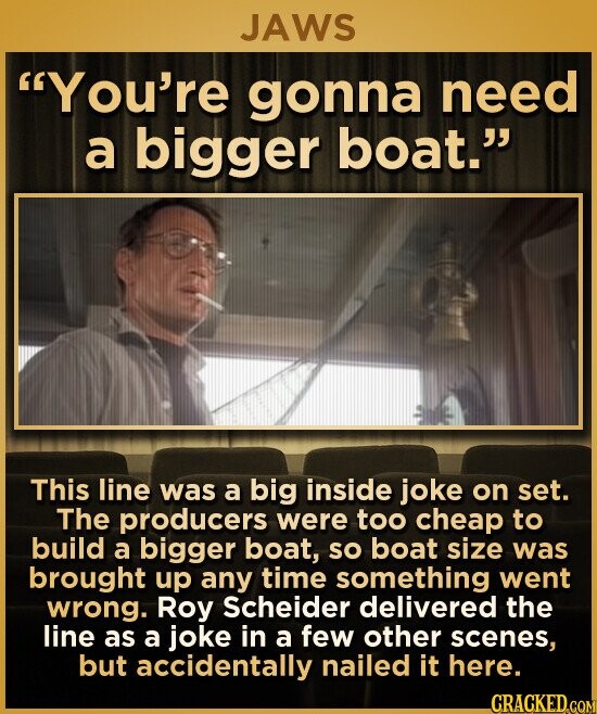 JAWS You're gonna need a bigger boat. This line was a big inside joke on set. The producers were too cheap to build a bigger boat, so boat size was brought up any time something went wrong. Roy Scheider delivered the line as a joke in a few other scenes, but accidentally nailed it here. CRACKED.COM